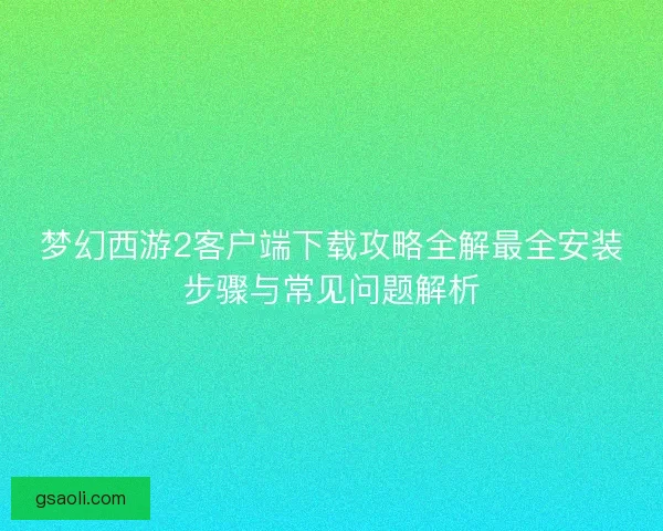 梦幻西游2客户端下载攻略全解最全安装步骤与常见问题解析