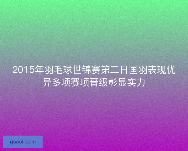 2015年羽毛球世锦赛第二日国羽表现优异多项赛项晋级彰显实力