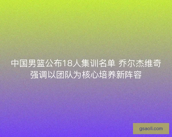 中国男篮公布18人集训名单 乔尔杰维奇强调以团队为核心培养新阵容