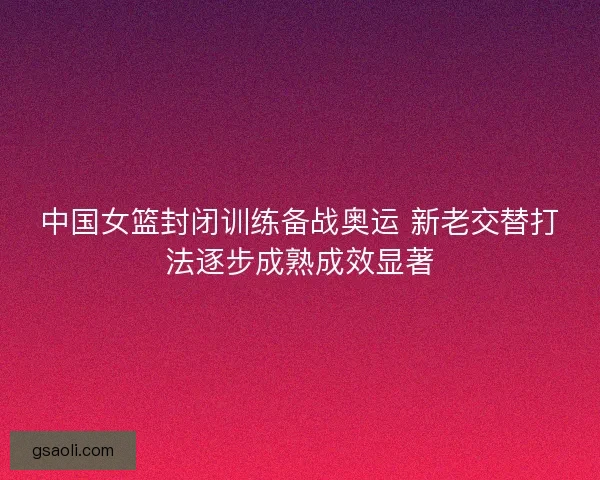 中国女篮封闭训练备战奥运 新老交替打法逐步成熟成效显著 中国女篮封闭训练备战奥运 新老交替打法逐步成熟成效显著
