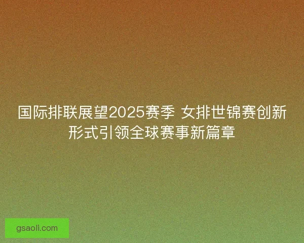 国际排联展望2025赛季 女排世锦赛创新形式引领全球赛事新篇章 国际排联展望2025赛季 女排世锦赛创新形式引领全球赛事新篇章