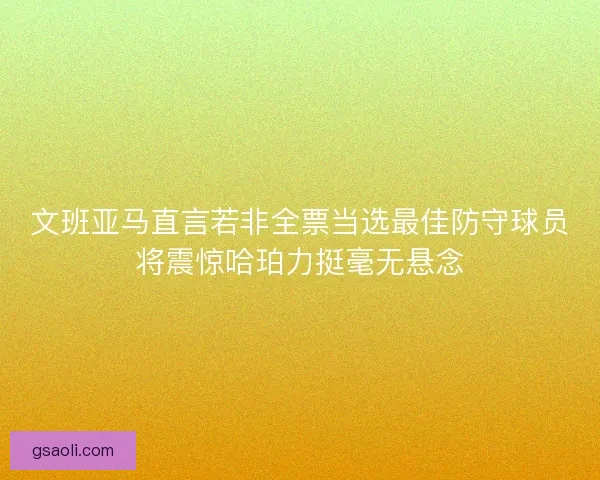 文班亚马直言若非全票当选最佳防守球员将震惊哈珀力挺毫无悬念 文班亚马直言若非全票当选最佳防守球员将震惊哈珀力挺毫无悬念