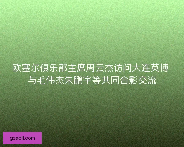 欧塞尔俱乐部主席周云杰访问大连英博 与毛伟杰朱鹏宇等共同合影交流 欧塞尔俱乐部主席周云杰访问大连英博 与毛伟杰朱鹏宇等共同合影交流
