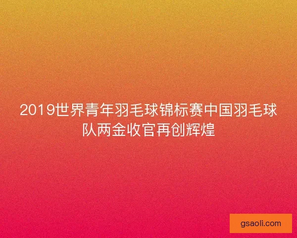 2019世界青年羽毛球锦标赛中国羽毛球队两金收官再创辉煌 2019世界青年羽毛球锦标赛中国羽毛球队两金收官再创辉煌