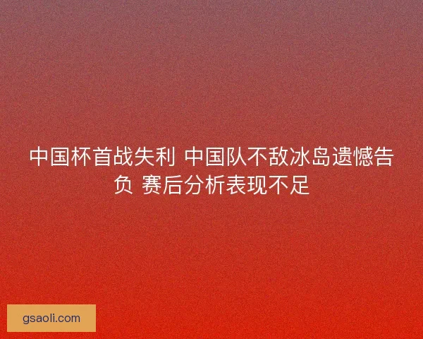 中国杯首战失利 中国队不敌冰岛遗憾告负 赛后分析表现不足 中国杯首战失利 中国队不敌冰岛遗憾告负 赛后分析表现不足