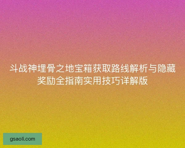 斗战神埋骨之地宝箱获取路线解析与隐藏奖励全指南实用技巧详解版 斗战神埋骨之地宝箱获取路线解析与隐藏奖励全指南实用技巧详解版
