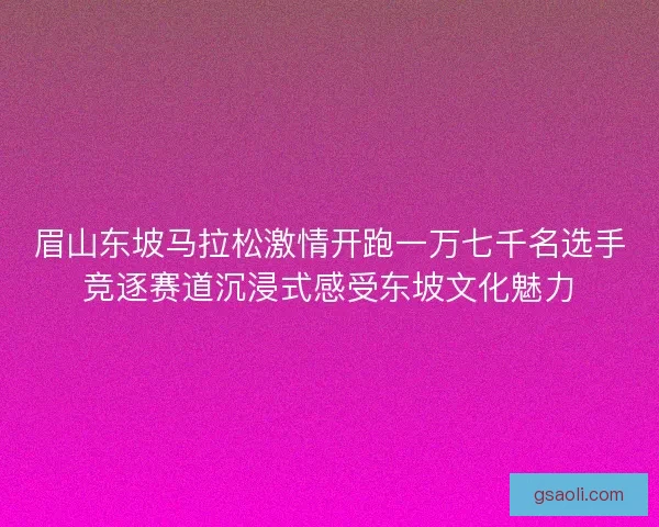 眉山东坡马拉松激情开跑一万七千名选手竞逐赛道沉浸式感受东坡文化魅力 眉山东坡马拉松激情开跑一万七千名选手竞逐赛道沉浸式感受东坡文化魅力