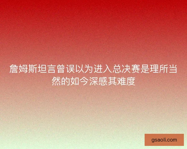 詹姆斯坦言曾误以为进入总决赛是理所当然的如今深感其难度