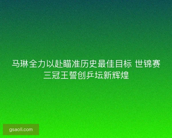 马琳全力以赴瞄准历史最佳目标 世锦赛三冠王誓创乒坛新辉煌
