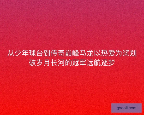 从少年球台到传奇巅峰马龙以热爱为桨划破岁月长河的冠军远航逐梦 从少年球台到传奇巅峰马龙以热爱为桨划破岁月长河的冠军远航逐梦