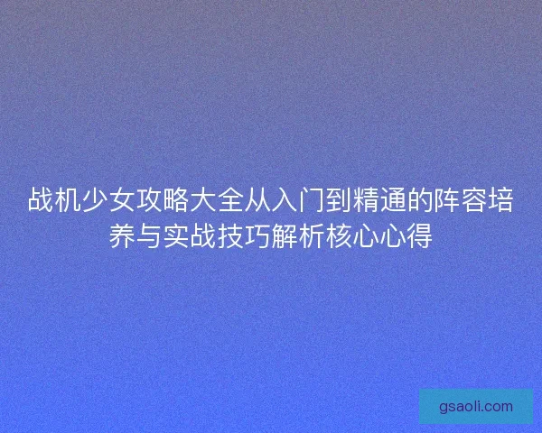 战机少女攻略大全从入门到精通的阵容培养与实战技巧解析核心心得 战机少女攻略大全从入门到精通的阵容培养与实战技巧解析核心心得