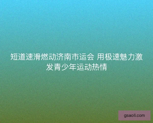 短道速滑燃动济南市运会 用极速魅力激发青少年运动热情 短道速滑燃动济南市运会 用极速魅力激发青少年运动热情