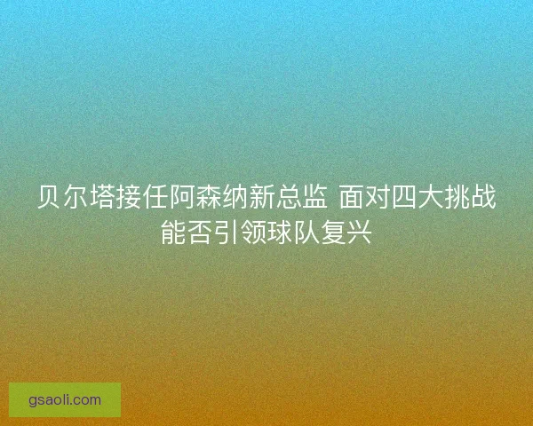 贝尔塔接任阿森纳新总监 面对四大挑战能否引领球队复兴