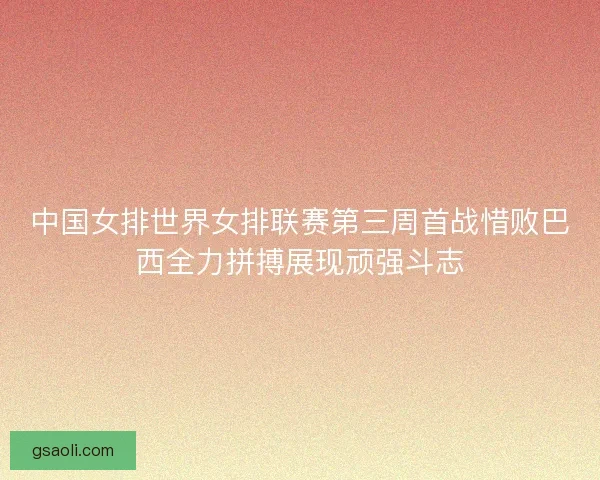 中国女排世界女排联赛第三周首战惜败巴西全力拼搏展现顽强斗志