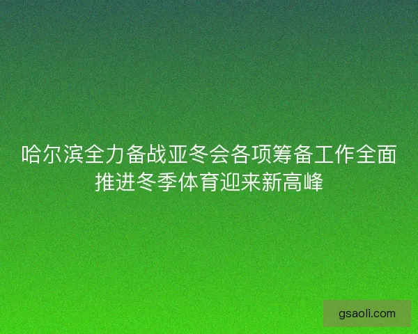 哈尔滨全力备战亚冬会各项筹备工作全面推进冬季体育迎来新高峰 哈尔滨全力备战亚冬会各项筹备工作全面推进冬季体育迎来新高峰