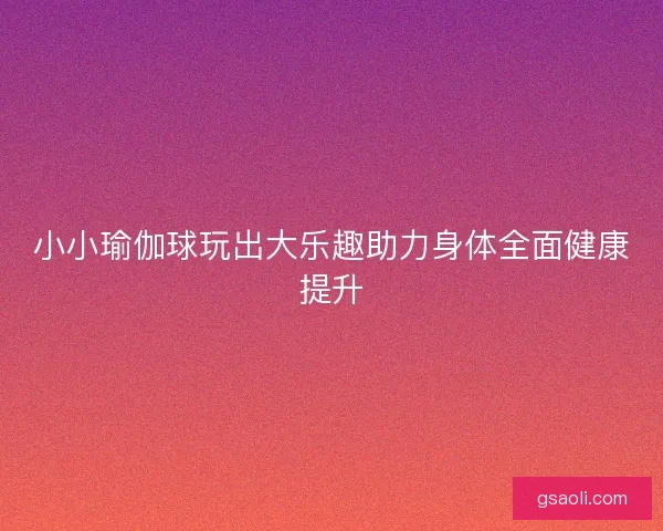 小小瑜伽球玩出大乐趣助力身体全面健康提升 小小瑜伽球玩出大乐趣助力身体全面健康提升