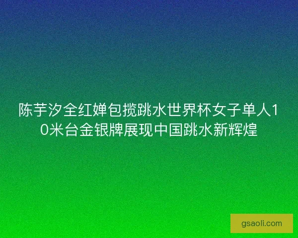 陈芋汐全红婵包揽跳水世界杯女子单人10米台金银牌展现中国跳水新辉煌 陈芋汐全红婵包揽跳水世界杯女子单人10米台金银牌展现中国跳水新辉煌