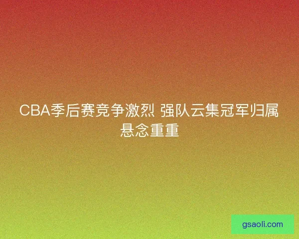 CBA季后赛竞争激烈 强队云集冠军归属悬念重重 CBA季后赛竞争激烈 强队云集冠军归属悬念重重